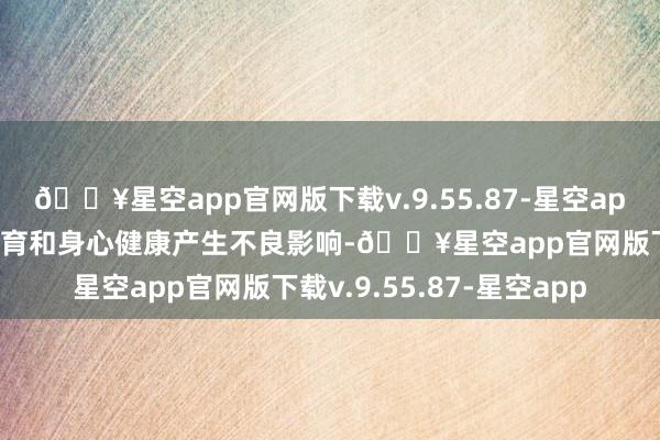 🔥星空app官网版下载v.9.55.87-星空app可能会对患儿的滋长发育和身心健康产生不良影响-🔥星空app官网版下载v.9.55.87-星空app