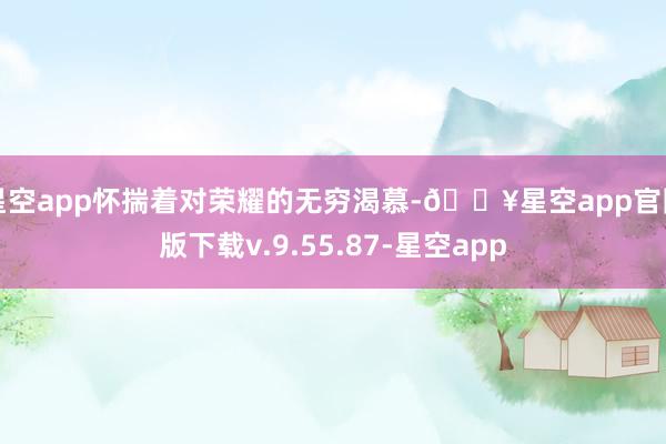 星空app怀揣着对荣耀的无穷渴慕-🔥星空app官网版下载v.9.55.87-星空app