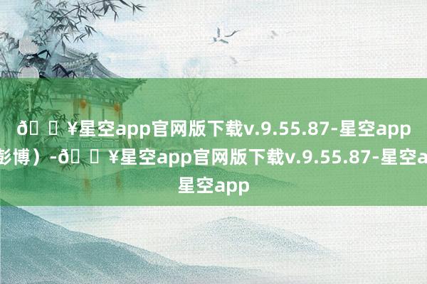 🔥星空app官网版下载v.9.55.87-星空app（彭博）-🔥星空app官网版下载v.9.55.87-星空app