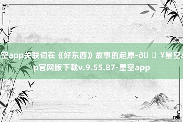星空app关联词在《好东西》故事的起原-🔥星空app官网版下载v.9.55.87-星空app
