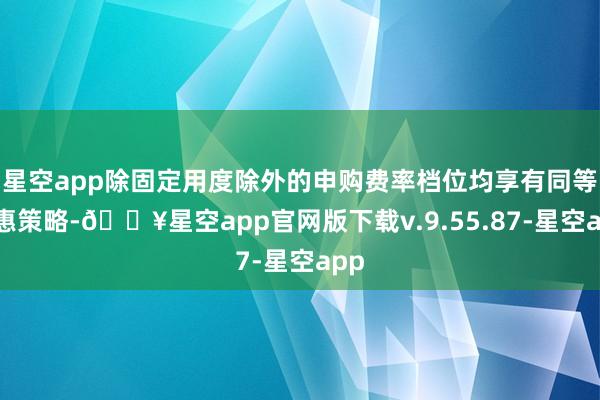 星空app除固定用度除外的申购费率档位均享有同等优惠策略-🔥星空app官网版下载v.9.55.87-星空app