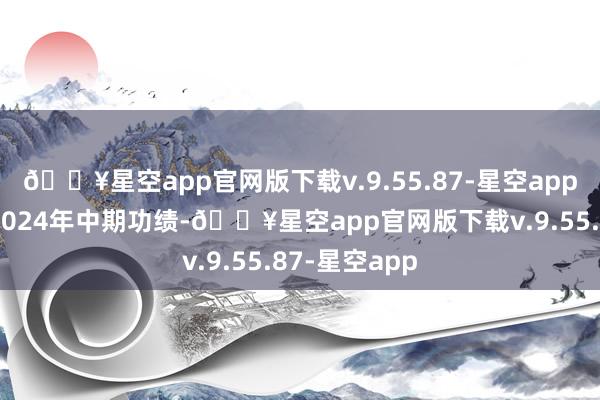 🔥星空app官网版下载v.9.55.87-星空app及蔓延刊发2024年中期功绩-🔥星空app官网版下载v.9.55.87-星空app