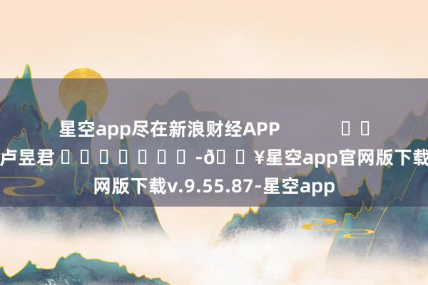 星空app尽在新浪财经APP            						包袱裁剪：卢昱君 							-🔥星空app官网版下载v.9.55.87-星空app