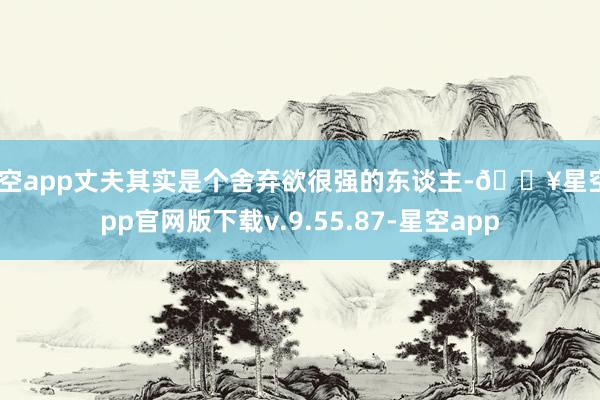 星空app丈夫其实是个舍弃欲很强的东谈主-🔥星空app官网版下载v.9.55.87-星空app