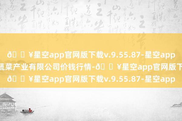 🔥星空app官网版下载v.9.55.87-星空app2024年12月11日鲁南蔬菜产业有限公司价钱行情-🔥星空app官网版下载v.9.55.87-星空app
