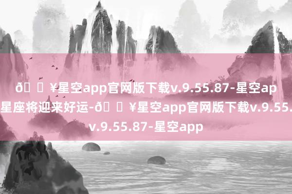 🔥星空app官网版下载v.9.55.87-星空app有些生肖或星座将迎来好运-🔥星空app官网版下载v.9.55.87-星空app