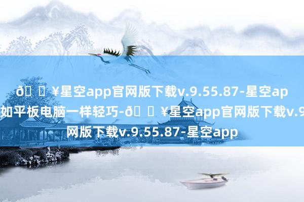 🔥星空app官网版下载v.9.55.87-星空app这么的蓄意让它如平板电脑一样轻巧-🔥星空app官网版下载v.9.55.87-星空app