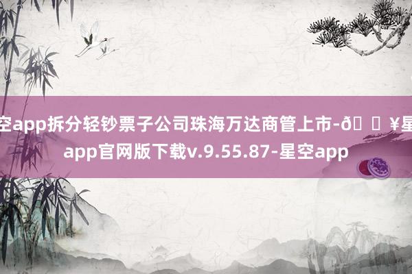 星空app拆分轻钞票子公司珠海万达商管上市-🔥星空app官网版下载v.9.55.87-星空app