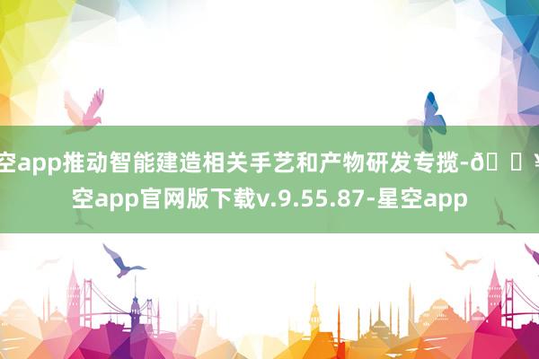 星空app推动智能建造相关手艺和产物研发专揽-🔥星空app官网版下载v.9.55.87-星空app