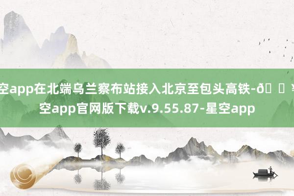 星空app在北端乌兰察布站接入北京至包头高铁-🔥星空app官网版下载v.9.55.87-星空app