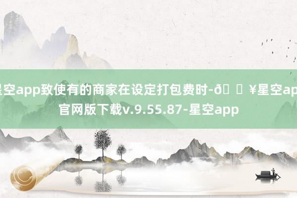 星空app致使有的商家在设定打包费时-🔥星空app官网版下载v.9.55.87-星空app