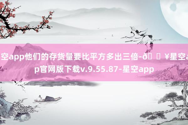 星空app他们的存货量要比平方多出三倍-🔥星空app官网版下载v.9.55.87-星空app
