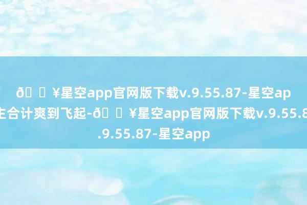 🔥星空app官网版下载v.9.55.87-星空app有些东谈主合计爽到飞起-🔥星空app官网版下载v.9.55.87-星空app