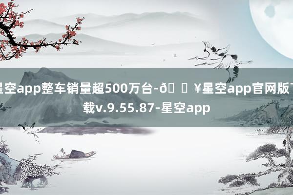 星空app整车销量超500万台-🔥星空app官网版下载v.9.55.87-星空app