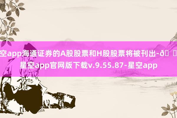 星空app海通证券的A股股票和H股股票将被刊出-🔥星空app官网版下载v.9.55.87-星空app