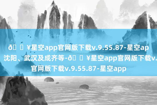 🔥星空app官网版下载v.9.55.87-星空app包括北京、上海、沈阳、武汉及成齐等-🔥星空app官网版下载v.9.55.87-星空app