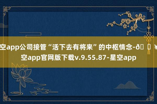 星空app公司接管“活下去有将来”的中枢情念-🔥星空app官网版下载v.9.55.87-星空app
