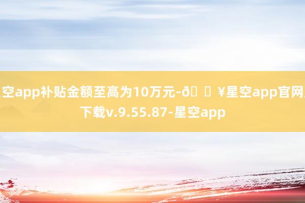 星空app补贴金额至高为10万元-🔥星空app官网版下载v.9.55.87-星空app