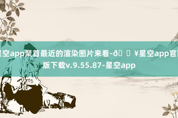 星空app聚首最近的渲染图片来看-🔥星空app官网版下载v.9.55.87-星空app