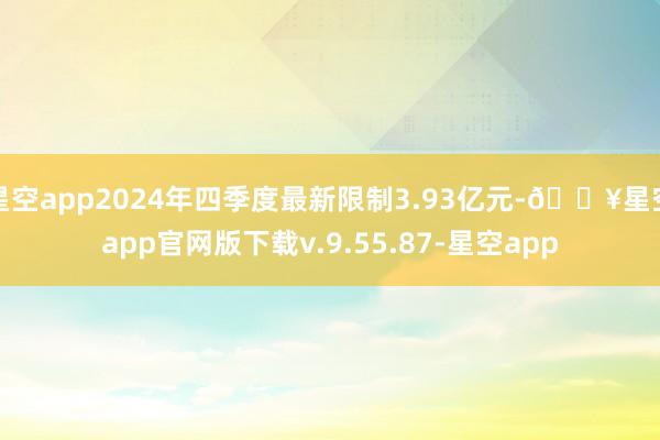 星空app2024年四季度最新限制3.93亿元-🔥星空app官网版下载v.9.55.87-星空app