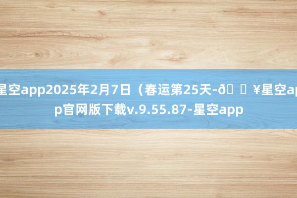 星空app2025年2月7日（春运第25天-🔥星空app官网版下载v.9.55.87-星空app