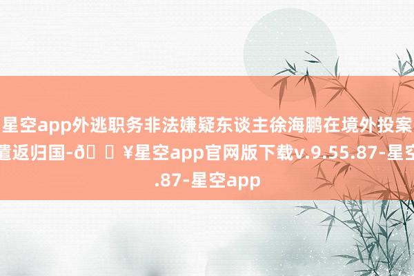 星空app外逃职务非法嫌疑东谈主徐海鹏在境外投案并被遣返归国-🔥星空app官网版下载v.9.55.87-星空app