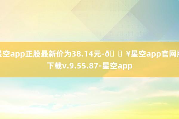 星空app正股最新价为38.14元-🔥星空app官网版下载v.9.55.87-星空app