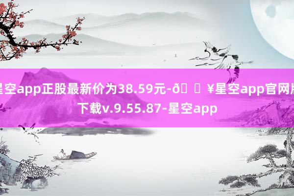 星空app正股最新价为38.59元-🔥星空app官网版下载v.9.55.87-星空app