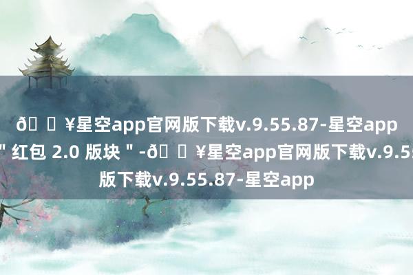 🔥星空app官网版下载v.9.55.87-星空app被外界评价为＂红包 2.0 版块＂-🔥星空app官网版下载v.9.55.87-星空app
