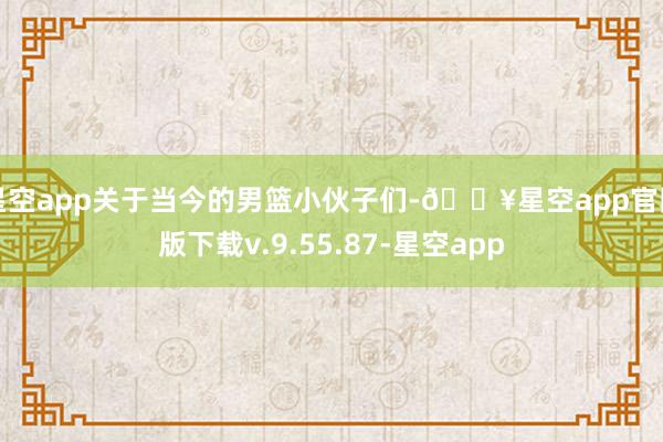 星空app关于当今的男篮小伙子们-🔥星空app官网版下载v.9.55.87-星空app