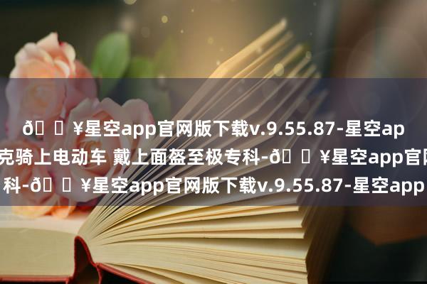 🔥星空app官网版下载v.9.55.87-星空app入乡顺俗！广东新援伯克骑上电动车 戴上面盔至极专科-🔥星空app官网版下载v.9.55.87-星空app