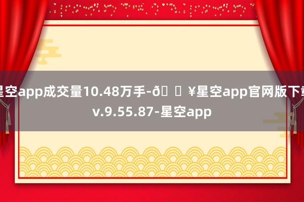 星空app成交量10.48万手-🔥星空app官网版下载v.9.55.87-星空app