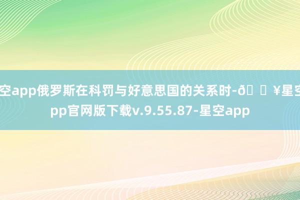 星空app俄罗斯在科罚与好意思国的关系时-🔥星空app官网版下载v.9.55.87-星空app