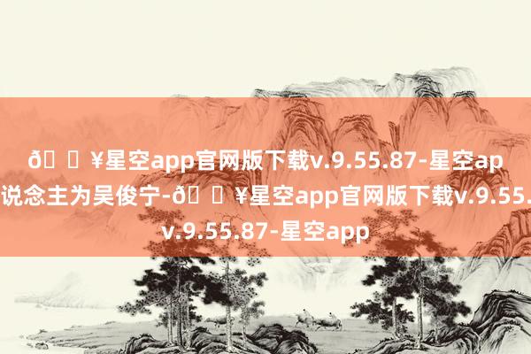 🔥星空app官网版下载v.9.55.87-星空app法定代表东说念主为吴俊宁-🔥星空app官网版下载v.9.55.87-星空app