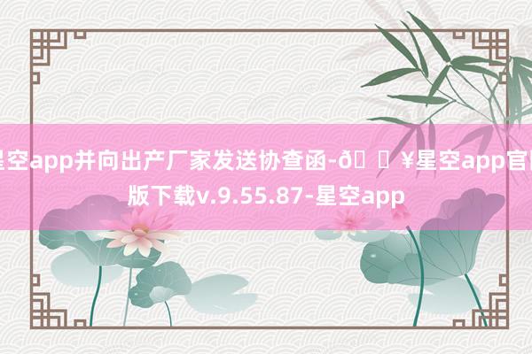 星空app并向出产厂家发送协查函-🔥星空app官网版下载v.9.55.87-星空app