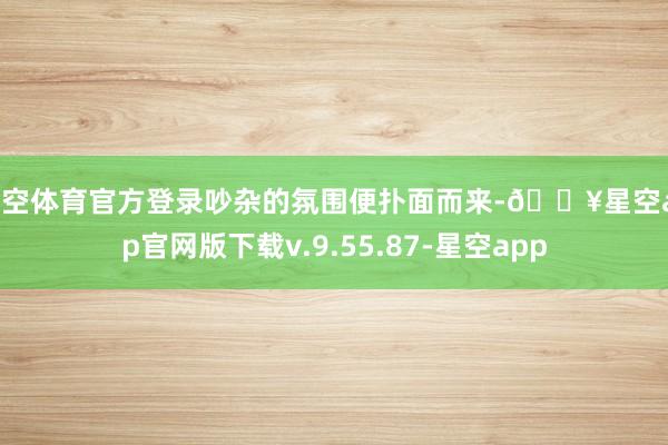 星空体育官方登录吵杂的氛围便扑面而来-🔥星空app官网版下载v.9.55.87-星空app