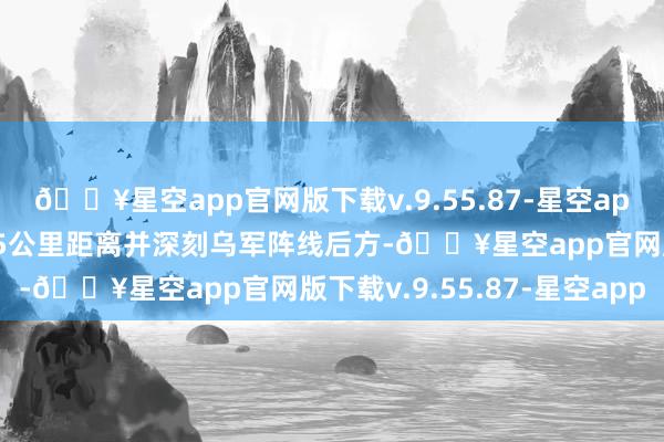 🔥星空app官网版下载v.9.55.87-星空app在管说念大师进了近15公里距离并深刻乌军阵线后方-🔥星空app官网版下载v.9.55.87-星空app