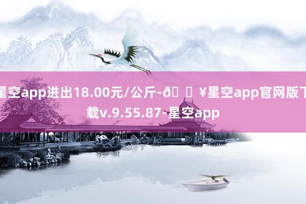 星空app进出18.00元/公斤-🔥星空app官网版下载v.9.55.87-星空app