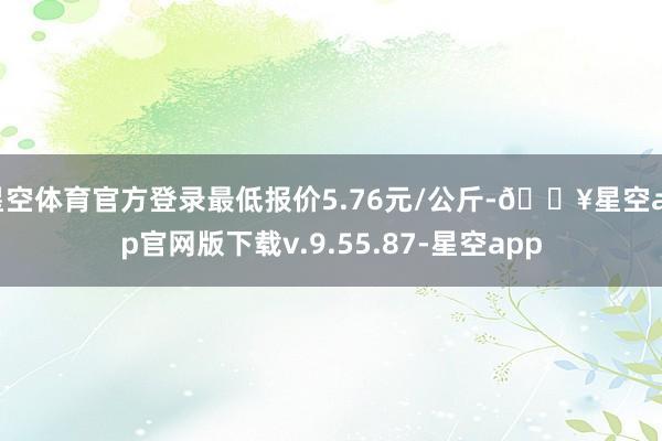 星空体育官方登录最低报价5.76元/公斤-🔥星空app官网版下载v.9.55.87-星空app