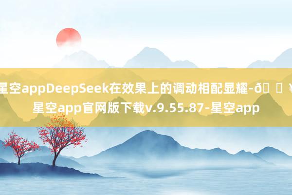 星空appDeepSeek在效果上的调动相配显耀-🔥星空app官网版下载v.9.55.87-星空app