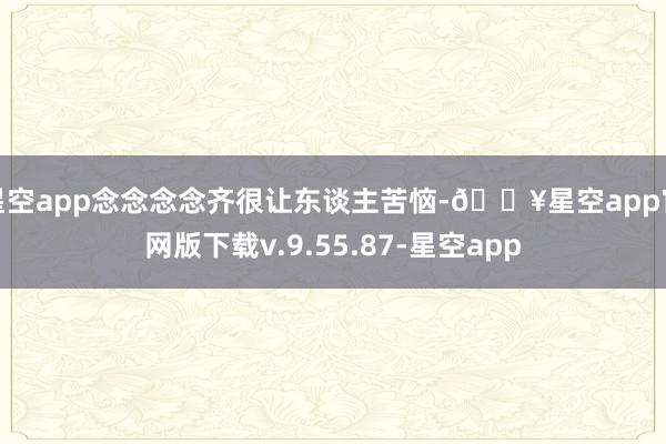 星空app念念念念齐很让东谈主苦恼-🔥星空app官网版下载v.9.55.87-星空app