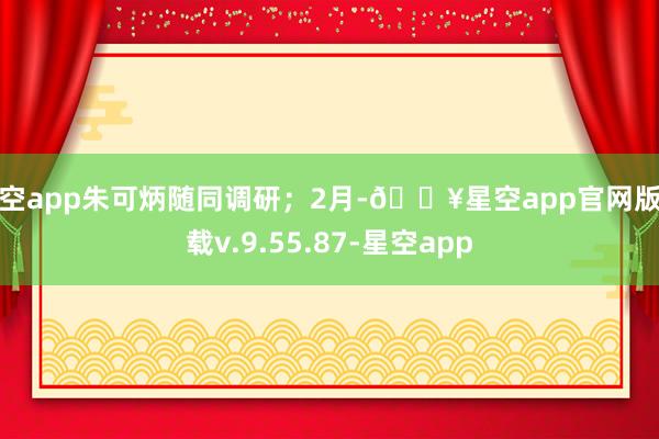 星空app朱可炳随同调研；2月-🔥星空app官网版下载v.9.55.87-星空app