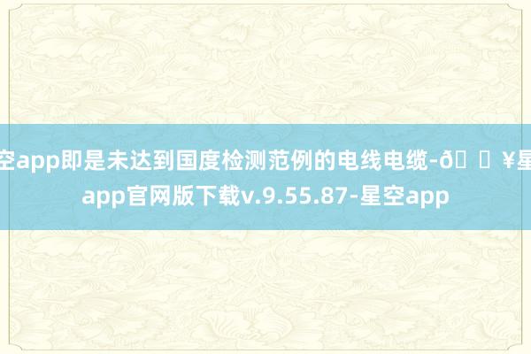 星空app即是未达到国度检测范例的电线电缆-🔥星空app官网版下载v.9.55.87-星空app
