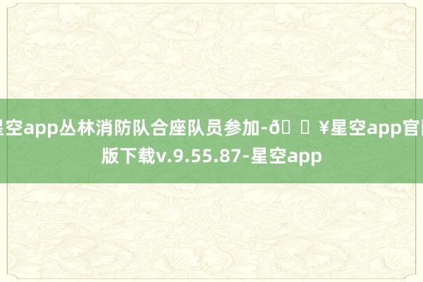 星空app丛林消防队合座队员参加-🔥星空app官网版下载v.9.55.87-星空app