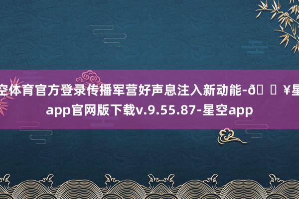 星空体育官方登录传播军营好声息注入新动能-🔥星空app官网版下载v.9.55.87-星空app