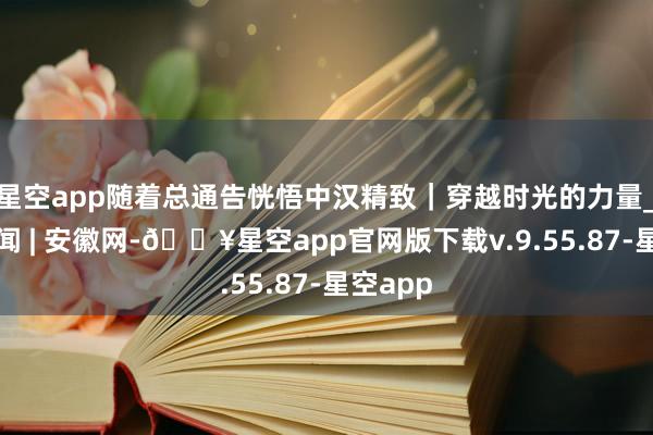 星空app随着总通告恍悟中汉精致｜穿越时光的力量_大皖新闻 | 安徽网-🔥星空app官网版下载v.9.55.87-星空app