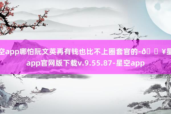 星空app哪怕阮文英再有钱也比不上圈套官的-🔥星空app官网版下载v.9.55.87-星空app