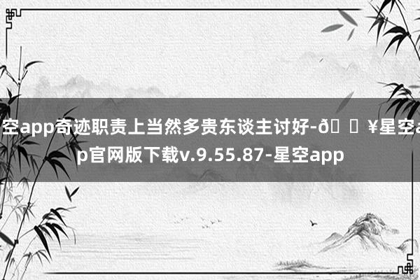 星空app奇迹职责上当然多贵东谈主讨好-🔥星空app官网版下载v.9.55.87-星空app