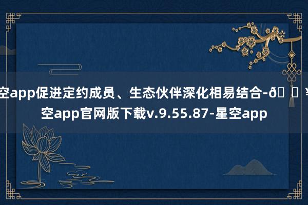 星空app促进定约成员、生态伙伴深化相易结合-🔥星空app官网版下载v.9.55.87-星空app