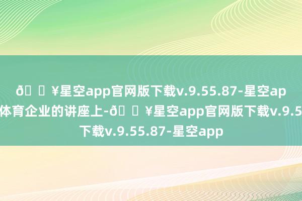 🔥星空app官网版下载v.9.55.87-星空app”在一形势向体育企业的讲座上-🔥星空app官网版下载v.9.55.87-星空app